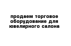 продаем торговое оборудование для ювелирного салона